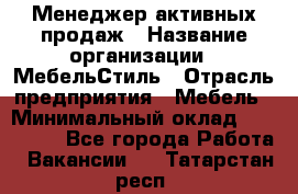 Менеджер активных продаж › Название организации ­ МебельСтиль › Отрасль предприятия ­ Мебель › Минимальный оклад ­ 100 000 - Все города Работа » Вакансии   . Татарстан респ.